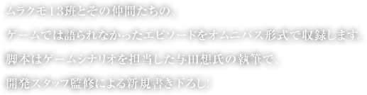 ムラクモ１３班とその仲間たちの、ゲームでは語られなかったエピソードをオムニバス形式で収録します。
脚本はゲームシナリオを担当した与田想氏の執筆で、開発スタッフ監修による新規書き下ろし！