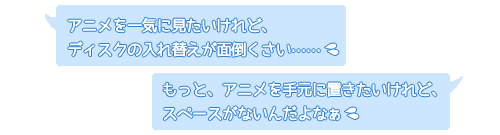 「アニメを一気に見たいけれど、ディスクの入れ替えが面倒」「もっと、アニメを手元に置きたいけれど、スペースがない」