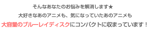 そんなあなたのお悩みを解消！大好きなあのアニメも、気になっていたあのアニメも大容量のブルーレイディスクにコンパクトに収録！