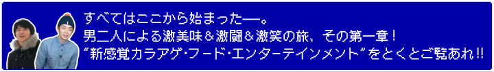 すべてはここから始まった———。 男二人による激美味&激闘&激笑の旅、その第一章! "新感覚カラアゲ・フード・エンターテインメント"をとくとご覧あれ!!