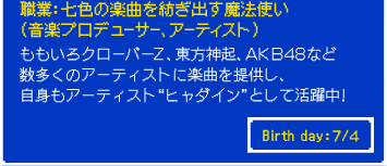職業：七色の楽曲を紡ぎ出す魔法使い （音楽プロデューサー、アーティスト） ももいろクローバーＺ、東方神起、ＡＫＢ４８など 数多くのアーティストに楽曲を提供し、 自身もアーティスト “ ヒャダイン ” として活躍中！