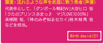 職業：流れるような声を武器に戦う勇者（声優） 代表作として、「ダンボール戦記Ｗ」大空ヒロ 役 「うたのプリンスさまっ♪　マジLOVE1000％」 来栖翔 役、「神のみぞ知るセカイ」桂木桂馬 役 などを担当。