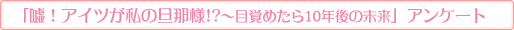 「嘘！アイツが私の旦那様!?〜目覚めたら10年後の未来」アンケート
