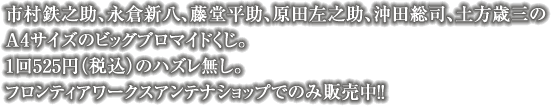 市村鉄之助、永倉新八、藤堂平助、原田左之助、沖田総司、土方歳三の A4サイズのビッグブロマイドくじ。 1回525円（税込）のハズレ無し。 フロンティアワークスアンテナショップでのみ販売中！！