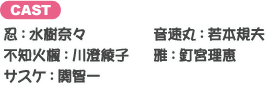 忍：水樹奈々 音速丸：若本規夫 不知火楓：川澄綾子 雅：釘宮理恵 サスケ：関智一