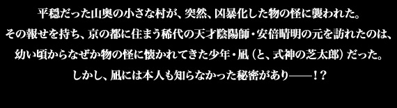 平穏だった山奥の小さな村が、突然、凶暴化した物の怪に襲われた。その報せを持ち、京の都に住まう稀代の天才陰陽師・安倍晴明の元を訪れたのは、幼い頃からなぜか物の怪に懐かれてきた少年・凪（と、式神の芝太郎）だった。しかし、凪には本人も知らなかった秘密があり——！？大人気ソーシャルゲームをコミカライズ！