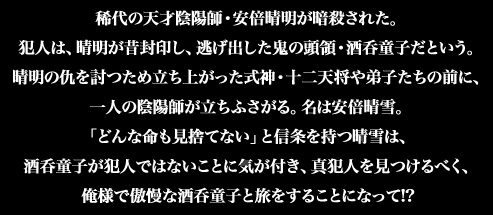 稀代の天才陰陽師・安倍晴明が暗殺された。犯人は、晴明が昔封印し、逃げ出した鬼の頭領・酒呑童子だという。晴明の仇を討つため立ち上がった式神・十二天将や弟子たちの前に、一人の陰陽師が立ちふさがる。名は安倍晴雪。「どんな命も見捨てない」と信条を持つ晴雪は、酒呑童子が犯人ではないことに気が付き、真犯人を見つけるべく、俺様で傲慢な酒呑童子と旅をすることになって!?