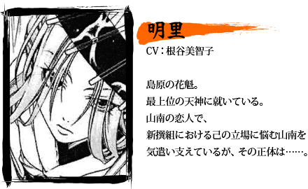 明里／CV：根谷美智子／島原の花魁。最上位の天神に就いている。山南の恋人で、新撰組における己の立場に悩む山南を気遣い支えているが、その正体は……。